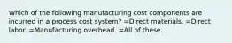 Which of the following manufacturing cost components are incurred in a process cost system? =Direct materials. =Direct labor. =Manufacturing overhead. =All of these.