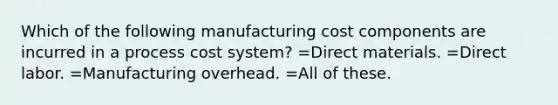 Which of the following manufacturing cost components are incurred in a process cost system? =Direct materials. =Direct labor. =Manufacturing overhead. =All of these.