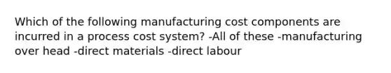 Which of the following manufacturing cost components are incurred in a process cost system? -All of these -manufacturing over head -direct materials -direct labour