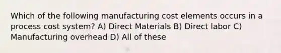 Which of the following manufacturing cost elements occurs in a process cost system? A) Direct Materials B) Direct labor C) Manufacturing overhead D) All of these