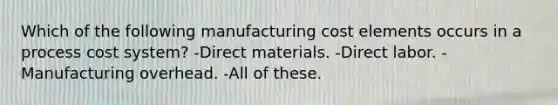 Which of the following manufacturing cost elements occurs in a process cost system? -Direct materials. -Direct labor. -Manufacturing overhead. -All of these.