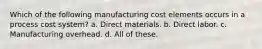 Which of the following manufacturing cost elements occurs in a process cost system? a. Direct materials. b. Direct labor. c. Manufacturing overhead. d. All of these.