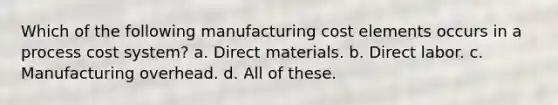 Which of the following manufacturing cost elements occurs in a process cost system? a. Direct materials. b. Direct labor. c. Manufacturing overhead. d. All of these.