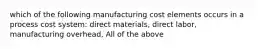 which of the following manufacturing cost elements occurs in a process cost system: direct materials, direct labor, manufacturing overhead, All of the above