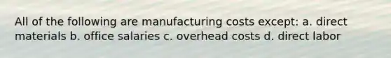 All of the following are manufacturing costs except: a. direct materials b. office salaries c. overhead costs d. direct labor