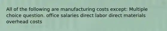 All of the following are manufacturing costs except: Multiple choice question. office salaries direct labor direct materials overhead costs