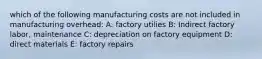 which of the following manufacturing costs are not included in manufacturing overhead: A: factory utilies B: Indirect factory labor, maintenance C: depreciation on factory equipment D: direct materials E: factory repairs