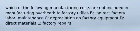 which of the following manufacturing costs are not included in manufacturing overhead: A: factory utilies B: Indirect factory labor, maintenance C: depreciation on factory equipment D: direct materials E: factory repairs