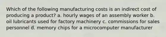 Which of the following manufacturing costs is an indirect cost of producing a product? a. hourly wages of an assembly worker b. oil lubricants used for factory machinery c. commissions for sales personnel d. memory chips for a microcomputer manufacturer