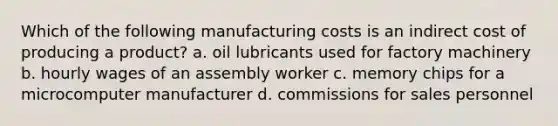 Which of the following manufacturing costs is an indirect cost of producing a product? a. oil lubricants used for factory machinery b. hourly wages of an assembly worker c. memory chips for a microcomputer manufacturer d. commissions for sales personnel