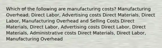 Which of the following are manufacturing costs? Manufacturing Overhead, Direct Labor, Advertising costs Direct Materials, Direct Labor, Manufacturing Overhead and Selling Costs Direct Materials, Direct Labor, Advertising costs Direct Labor, Direct Materials, Administrative costs Direct Materials, Direct Labor, Manufacturing Overhead