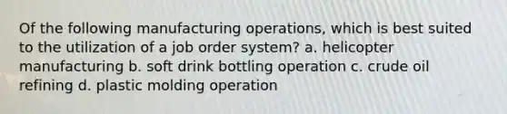 Of the following manufacturing operations, which is best suited to the utilization of a job order system? a. helicopter manufacturing b. soft drink bottling operation c. crude oil refining d. plastic molding operation