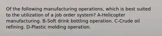 Of the following manufacturing operations, which is best suited to the utilization of a job order system? A-Helicopter manufacturing. B-Soft drink bottling operation. C-Crude oil refining. D-Plastic molding operation.