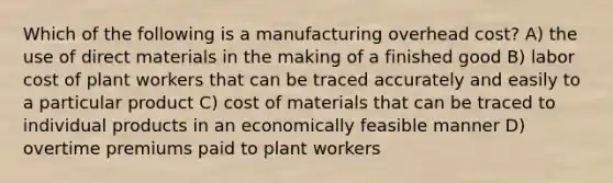 Which of the following is a manufacturing overhead cost? A) the use of direct materials in the making of a finished good B) labor cost of plant workers that can be traced accurately and easily to a particular product C) cost of materials that can be traced to individual products in an economically feasible manner D) overtime premiums paid to plant workers