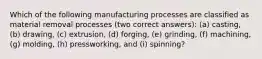 Which of the following manufacturing processes are classified as material removal processes (two correct answers): (a) casting, (b) drawing, (c) extrusion, (d) forging, (e) grinding, (f) machining, (g) molding, (h) pressworking, and (i) spinning?