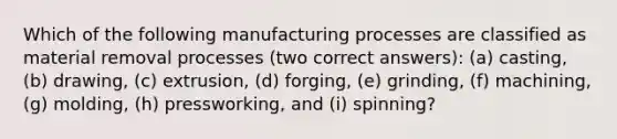 Which of the following manufacturing processes are classified as material removal processes (two correct answers): (a) casting, (b) drawing, (c) extrusion, (d) forging, (e) grinding, (f) machining, (g) molding, (h) pressworking, and (i) spinning?