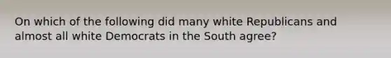 On which of the following did many white Republicans and almost all white Democrats in the South​ agree?