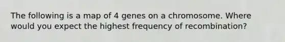 The following is a map of 4 genes on a chromosome. Where would you expect the highest frequency of recombination?