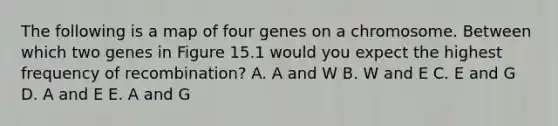 The following is a map of four genes on a chromosome. Between which two genes in Figure 15.1 would you expect the highest frequency of recombination? A. A and W B. W and E C. E and G D. A and E E. A and G