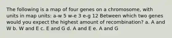 The following is a map of four genes on a chromosome, with units in map units: a-w 5 w-e 3 e-g 12 Between which two genes would you expect the highest amount of recombination? a. A and W b. W and E c. E and G d. A and E e. A and G