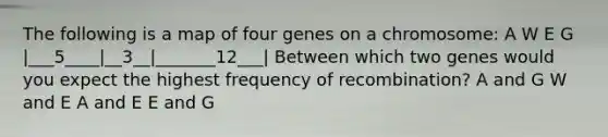 The following is a map of four genes on a chromosome: A W E G |___5____|__3__|_______12___| Between which two genes would you expect the highest frequency of recombination? A and G W and E A and E E and G