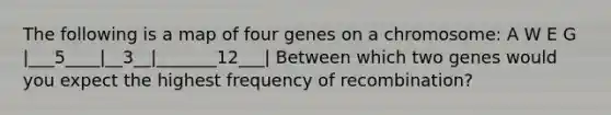 The following is a map of four genes on a chromosome: A W E G |___5____|__3__|_______12___| Between which two genes would you expect the highest frequency of recombination?