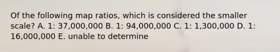 Of the following map ratios, which is considered the smaller scale? A. 1: 37,000,000 B. 1: 94,000,000 C. 1: 1,300,000 D. 1: 16,000,000 E. unable to determine