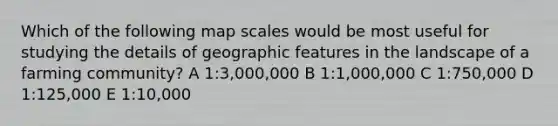 Which of the following map scales would be most useful for studying the details of geographic features in the landscape of a farming community? A 1:3,000,000 B 1:1,000,000 C 1:750,000 D 1:125,000 E 1:10,000