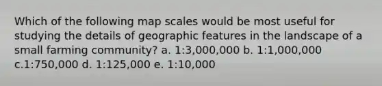 Which of the following map scales would be most useful for studying the details of geographic features in the landscape of a small farming community? a. 1:3,000,000 b. 1:1,000,000 c.1:750,000 d. 1:125,000 e. 1:10,000