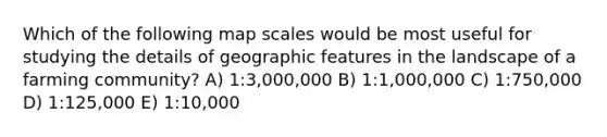 Which of the following map scales would be most useful for studying the details of geographic features in the landscape of a farming community? A) 1:3,000,000 B) 1:1,000,000 C) 1:750,000 D) 1:125,000 E) 1:10,000