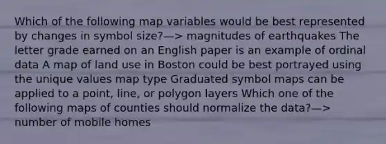 Which of the following map variables would be best represented by changes in symbol size?—> magnitudes of earthquakes The letter grade earned on an English paper is an example of ordinal data A map of land use in Boston could be best portrayed using the unique values map type Graduated symbol maps can be applied to a point, line, or polygon layers Which one of the following maps of counties should normalize the data?—> number of mobile homes