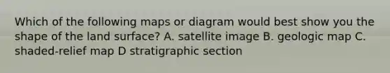 Which of the following maps or diagram would best show you the shape of the land surface? A. satellite image B. geologic map C. shaded-relief map D stratigraphic section