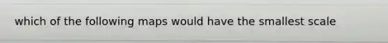 which of the following maps would have the smallest scale