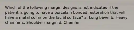 Which of the following margin designs is not indicated if the patient is going to have a porcelain bonded restoration that will have a metal collar on the facial surface? a. Long bevel b. Heavy chamfer c. Shoulder margin d. Chamfer