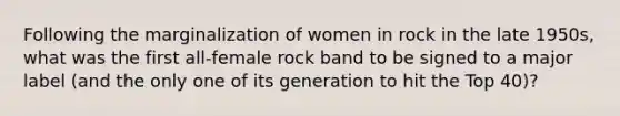 Following the marginalization of women in rock in the late 1950s, what was the first all-female rock band to be signed to a major label (and the only one of its generation to hit the Top 40)?