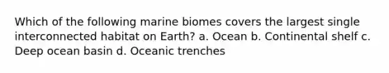 Which of the following marine biomes covers the largest single interconnected habitat on Earth? a. Ocean b. Continental shelf c. Deep ocean basin d. Oceanic trenches