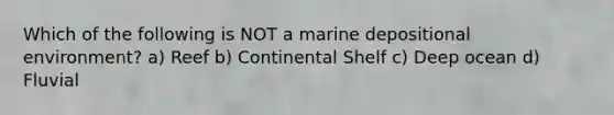 Which of the following is NOT a marine depositional environment? a) Reef b) Continental Shelf c) Deep ocean d) Fluvial