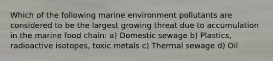 Which of the following marine environment pollutants are considered to be the largest growing threat due to accumulation in the marine food chain: a) Domestic sewage b) Plastics, radioactive isotopes, toxic metals c) Thermal sewage d) Oil