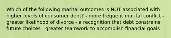 Which of the following marital outcomes is NOT associated with higher levels of consumer debt? - more frequent marital conflict - greater likelihood of divorce - a recognition that debt constrains future choices - greater teamwork to accomplish financial goals