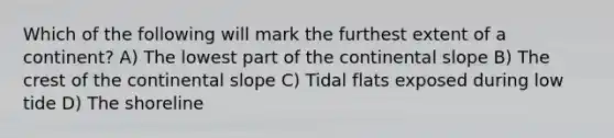 Which of the following will mark the furthest extent of a continent? A) The lowest part of the continental slope B) The crest of the continental slope C) Tidal flats exposed during low tide D) The shoreline