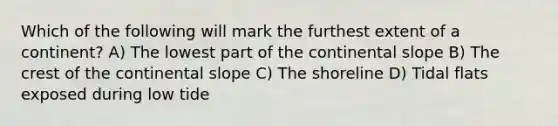 Which of the following will mark the furthest extent of a continent? A) The lowest part of the continental slope B) The crest of the continental slope C) The shoreline D) Tidal flats exposed during low tide