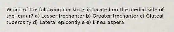 Which of the following markings is located on the medial side of the femur? a) Lesser trochanter b) Greater trochanter c) Gluteal tuberosity d) Lateral epicondyle e) Linea aspera