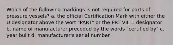 Which of the following markings is not required for parts of pressure vessels? a. the official Certification Mark with either the U designator above the wort "PART" or the PRT VIII-1 designator b. name of manufacturer preceded by the words "certified by" c. year built d. manufacturer's serial number