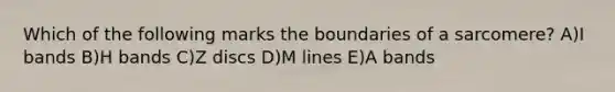 Which of the following marks the boundaries of a sarcomere? A)I bands B)H bands C)Z discs D)M lines E)A bands