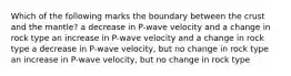 Which of the following marks the boundary between the crust and the mantle? a decrease in P-wave velocity and a change in rock type an increase in P-wave velocity and a change in rock type a decrease in P-wave velocity, but no change in rock type an increase in P-wave velocity, but no change in rock type