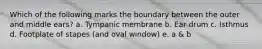 Which of the following marks the boundary between the outer and middle ears? a. Tympanic membrane b. Ear drum c. Isthmus d. Footplate of stapes (and oval window) e. a & b