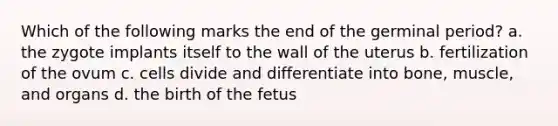 Which of the following marks the end of the germinal period? a. the zygote implants itself to the wall of the uterus b. fertilization of the ovum c. cells divide and differentiate into bone, muscle, and organs d. the birth of the fetus