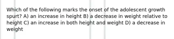 Which of the following marks the onset of the adolescent growth spurt? A) an increase in height B) a decrease in weight relative to height C) an increase in both height and weight D) a decrease in weight