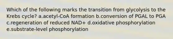 Which of the following marks the transition from glycolysis to the Krebs cycle? a.acetyl-CoA formation b.conversion of PGAL to PGA c.regeneration of reduced NAD+ d.oxidative phosphorylation e.substrate-level phosphorylation