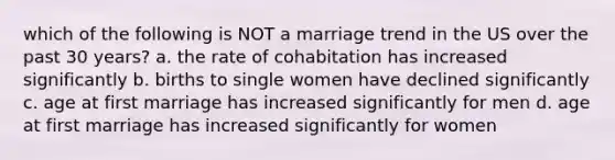 which of the following is NOT a marriage trend in the US over the past 30 years? a. the rate of cohabitation has increased significantly b. births to single women have declined significantly c. age at first marriage has increased significantly for men d. age at first marriage has increased significantly for women